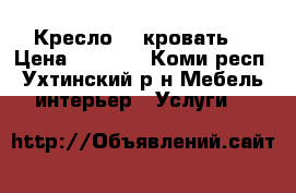 Кресло  - кровать  › Цена ­ 1 500 - Коми респ., Ухтинский р-н Мебель, интерьер » Услуги   